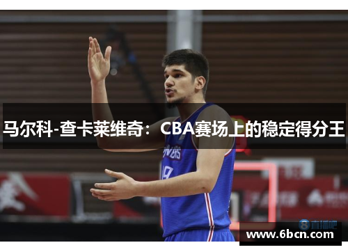 马尔科-查卡莱维奇：CBA赛场上的稳定得分王