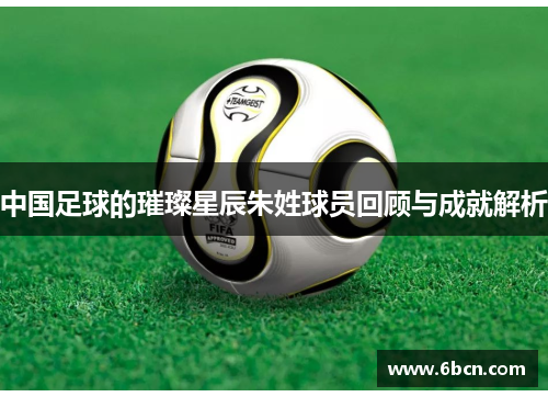 中国足球的璀璨星辰朱姓球员回顾与成就解析
