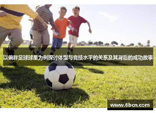 以偏胖足球球星为例探讨体型与竞技水平的关系及其背后的成功故事