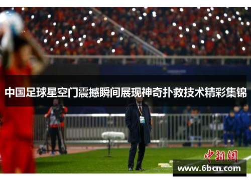 中国足球星空门震撼瞬间展现神奇扑救技术精彩集锦