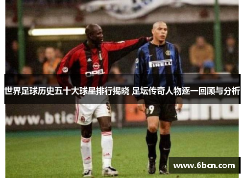 世界足球历史五十大球星排行揭晓 足坛传奇人物逐一回顾与分析