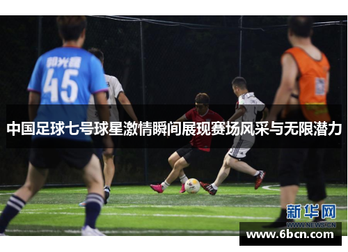 中国足球七号球星激情瞬间展现赛场风采与无限潜力