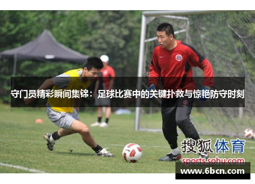 守门员精彩瞬间集锦：足球比赛中的关键扑救与惊艳防守时刻