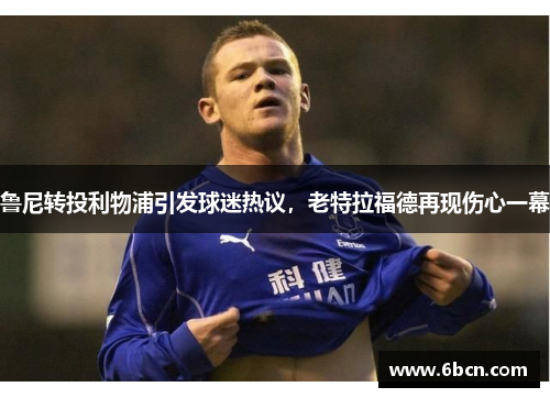 鲁尼转投利物浦引发球迷热议，老特拉福德再现伤心一幕