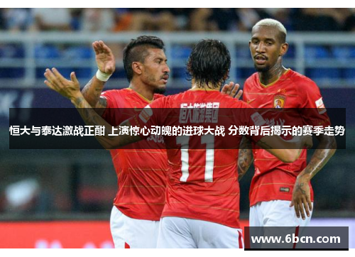 恒大与泰达激战正酣 上演惊心动魄的进球大战 分数背后揭示的赛季走势